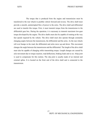 KITS PROJECT REPORT
17
DEPT. OF MECHANICAL ENGINEERING
The torque that is produced from the engine and transmission must be
transferred to the rear wheels to pushthe vehicle forward and reverse. The drive shaft must
provide a smooth, uninterrupted flow of power to the axles. The drive shaft and differential
are used to transfer this torque. First, it must transmit torque from the transmission to the
differential gear box. During the operation, it is necessary to transmit maximum low-gear
torque developed by the engine. The drive shafts must also be capable of rotating at the very
fast speeds required by the vehicle. The drive shaft must also operate through constantly
changing angles between the transmission, the differential and the axles. As the rear wheels
roll over bumps in the road, the differential and axles move up and down. This movement
changes the angle between the transmission and the differential. The length of the drive shaft
must also be capable of changing while transmitting torque. Length changes are caused by
axle movement due to torque reaction, road deflections, braking loads and so on. Alsip joint
is used to compensate for this motion. The slip joint is usually made of an internal and
external spline. It is located on the front end of the drive shaft and is connected to the
transmission.
 