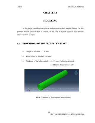 KITS PROJECT REPORT
18
DEPT. OF MECHANICAL ENGINEERING
CHAPTER 6
MODELING
In the design consideration solid or hollow circular shaft may be chosen. For this
problem hollow circular shaft is chosen. In the case of hollow circular cross section
stress variation is small.
6.1 DIMENSIONS OF THE PROPELLER SHAFT
• Length of the shaft : 1730 mm
• Mean radius of the shaft : 40 mm
• Thickness of the hollow shaft : 4.578 mm (Carbon/epoxy shaft)
: 5.110 mm (Glass/epoxy shaft)
Fig. 4 FEA model of the composite propeller shaft
 