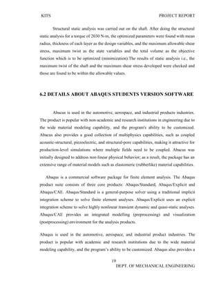 KITS PROJECT REPORT
19
DEPT. OF MECHANICAL ENGINEERING
Structural static analysis was carried out on the shaft. After doing the structural
static analysis for a torque of 2030 N-m, the optimized parameters were found with mean
radius, thickness of each layer as the design variables, and the maximum allowable shear
stress, maximum twist as the state variables and the total volume as the objective
function which is to be optimized (minimization).The results of static analysis i.e., the
maximum twist of the shaft and the maximum shear stress developed were checked and
those are found to be within the allowable values.
6.2 DETAILS ABOUT ABAQUS STUDENTS VERSION SOFTWARE
Abacus is used in the automotive, aerospace, and industrial products industries.
The product is popular with non-academic and research institutions in engineering due to
the wide material modeling capability, and the program's ability to be customized.
Abacus also provides a good collection of multiphysics capabilities, such as coupled
acoustic-structural, piezoelectric, and structural-pore capabilities, making it attractive for
production-level simulations where multiple fields need to be coupled. Abacus was
initially designed to address non-linear physical behavior; as a result, the package has an
extensive range of material models such as elastomeric (rubberlike) material capabilities.
Abaqus is a commercial software package for finite element analysis. The Abaqus
product suite consists of three core products: Abaqus/Standard, Abaqus/Explicit and
Abaqus/CAE. Abaqus/Standard is a general-purpose solver using a traditional implicit
integration scheme to solve finite element analyses. Abaqus/Explicit uses an explicit
integration scheme to solve highly nonlinear transient dynamic and quasi-static analyses.
Abaqus/CAE provides an integrated modelling (preprocessing) and visualization
(postprocessing) environment for the analysis products.
Abaqus is used in the automotive, aerospace, and industrial product industries. The
product is popular with academic and research institutions due to the wide material
modeling capability, and the program’s ability to be customized. Abaqus also provides a
 