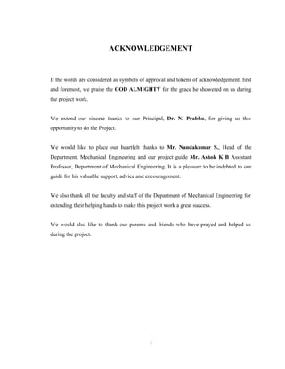 I
ACKNOWLEDGEMENT
If the words are considered as symbols of approval and tokens of acknowledgement, first
and foremost, we praise the GOD ALMIGHTY for the grace he showered on us during
the project work.
We extend our sincere thanks to our Principal, Dr. N. Prabhu, for giving us this
opportunity to do the Project.
We would like to place our heartfelt thanks to Mr. Nandakumar S., Head of the
Department, Mechanical Engineering and our project guide Mr. Ashok K B Assistant
Professor, Department of Mechanical Engineering. It is a pleasure to be indebted to our
guide for his valuable support, advice and encouragement.
We also thank all the faculty and staff of the Department of Mechanical Engineering for
extending their helping hands to make this project work a great success.
We would also like to thank our parents and friends who have prayed and helped us
during the project.
 