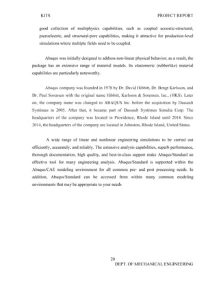 KITS PROJECT REPORT
20
DEPT. OF MECHANICAL ENGINEERING
good collection of multiphysics capabilities, such as coupled acoustic-structural,
piezoelectric, and structural-pore capabilities, making it attractive for production-level
simulations where multiple fields need to be coupled.
Abaqus was initially designed to address non-linear physical behavior; as a result, the
package has an extensive range of material models. Its elastomeric (rubberlike) material
capabilities are particularly noteworthy.
Abaqus company was founded in 1978 by Dr. David Hibbitt, Dr. Bengt Karlsson, and
Dr. Paul Sorensen with the original name Hibbitt, Karlsson & Sorensen, Inc., (HKS). Later
on, the company name was changed to ABAQUS Inc. before the acquisition by Dassault
Systèmes in 2005. After that, it became part of Dassault Systèmes Simulia Corp. The
headquarters of the company was located in Providence, Rhode Island until 2014. Since
2014, the headquarters of the company are located in Johnston, Rhode Island, United States.
A wide range of linear and nonlinear engineering simulations to be carried out
efficiently, accurately, and reliably. The extensive analysis capabilities, superb performance,
thorough documentation, high quality, and best-in-class support make Abaqus/Standard an
effective tool for many engineering analysis. Abaqus/Standard is supported within the
Abaqus/CAE modeling environment for all common pre- and post processing needs. In
addition, Abaqus/Standard can be accessed from within many common modeling
environments that may be appropriate to your needs
 