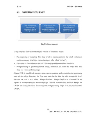 KITS PROJECT REPORT
21
DEPT. OF MECHANICAL ENGINEERING
6.3 SOLUTIONSEQUENCE
Fig. 5 Solution sequence
Every complete finite-element analysis consists of 3 separate stages:
• Pre-processing or modeling: This stage involves creating an input file which contains an
engineer's design for a finite-element analyzer (also called "solver").
• Processing or finite element analysis: This stage produces an output visual file.
• Post-processing or generating report, image, animation, etc. from the output file: This
stage is a visual rendering stage.
Abaqus/CAE is capable of pre-processing, post-processing, and monitoring the processing
stage of the solver; however, the first stage can also be done by other compatible CAD
software, or even a text editor. Abaqus/Standard, Abaqus/Explicit or Abaqus/CFD are
capable of accomplishing the processing stage. Dassault Systemes also produces Abaqus for
CATIA for adding advanced processing and post processing stages to a pre-processor like
CATIA.
 
