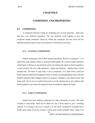 KITS PROJECT REPORT
24
DEPT. OF MECHANICAL ENGINEERING
CHAPTER 8
COMPOSITE AND PROPERTIES
8.1 COMPOSITE
A composite material is made by combining two or more materials – often ones
that have very different properties. The two materials work together to give the
composite unique properties. However, within the composite you can easily tell the
different materials apart as they do not dissolve or blend into each other.
8.1.1 NATURAL COMPOSITES
Natural composites exist in both animals and plants. Wood is a composite – it is
made from long cellulose fibres (a polymer) held together by a much weaker substance
called lignin. Cellulose is also found in cotton, but without the lignin to bind it together it
is much weaker. The two weak substances – lignin and cellulose – together form a much
stronger one. The bone in your body is also a composite. It is made from a hard but
brittle material called hydroxyapatite (which is mainly calcium phosphate) and a soft and
flexible material called collagen (which is a protein). Collagen is also found in hair and
finger nails. On its own it would not be much use in the skeleton but it can combine with
hydroxyapatite to give bone the properties that are needed to support the body.
8.1.2 EARLY COMPOSITES
People have been making composites for many thousands of years. One early
example is mud bricks. Mud can be dried out into a brick shape to give a building
material. It is strong if you try to squash it (it has good compressive strength) but it
breaks quite easily if you try to bend it (it has poor tensile strength). Straw seems very
 