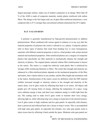 KITS PROJECT REPORT
26
DEPT. OF MECHANICAL ENGINEERING
largest passenger airliner, makes use of modern composites in its design. More than 20
% of the A380 is made of composite materials, mainly plastic reinforced with carbon
fibres. The design is the first large-scale use of glass-fibre-reinforced aluminium, a new
composite that is 25 % stronger than conventional airframe aluminium but 20 % lighter.
8.1.5 E-GLASS RESIN
A polymer is generally manufactured by Step-growth polymerization or addition
polymerization. When combined with various agents to enhance or in any way alter the
material properties of polymers the result is referred to as a plastic. Composite plastics
refer to those types of plastics that result from bonding two or more homogeneous
materials with different material properties to derive a final product with certain desired
material and mechanical properties. Fibre-reinforced plastics are a category of composite
plastics that specifically use fibre materials to mechanically enhance the strength and
elasticity of plastics. The original plastic material without fibre reinforcement is known
as the matrix. The matrix is a tough but relatively weak plastic that is reinforced by
stronger stiffer reinforcing filaments or fibres. The extent that strength and elasticity are
enhanced in a fibre-reinforced plastic depends on the mechanical properties of the fibre
and matrix, their volume relative to one another, and the fibre length and orientation with
in the matrix. Reinforcement of the matrix occurs by definition when the FRP material
exhibits increased strength or elasticity relative to the strength and elasticity of the
matrix alone. Low-E glass works by reflecting heat back to its source. All objects and
people give off varying forms of energy, affecting the temperature of a space. Long
wave radiation energy is heat, and short wave radiation energy is visible light from the
sun. The coating used to make low-E glass works to transmit short wave energy,
allowing light in, while reflecting long wave energy to keep heat in the desired location.
Low-E glass comes in high, moderate and low gain panels. In especially cold climates,
heat is preserved and reflected back into a house to keep it warm. This is accomplished
with high solar gain panels. In especially hot climates, low solar gain panels work to
reject excess heat by reflecting it back outside the space. Moderate solar gain panels are
 