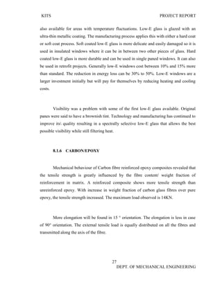 KITS PROJECT REPORT
27
DEPT. OF MECHANICAL ENGINEERING
also available for areas with temperature fluctuations. Low-E glass is glazed with an
ultra-thin metallic coating. The manufacturing process applies this with either a hard coat
or soft coat process. Soft coated low-E glass is more delicate and easily damaged so it is
used in insulated windows where it can be in between two other pieces of glass. Hard
coated low-E glass is more durable and can be used in single paned windows. It can also
be used in retrofit projects. Generally low-E windows cost between 10% and 15% more
than standard. The reduction in energy loss can be 30% to 50%. Low-E windows are a
larger investment initially but will pay for themselves by reducing heating and cooling
costs.
Visibility was a problem with some of the first low-E glass available. Original
panes were said to have a brownish tint. Technology and manufacturing has continued to
improve its quality resulting in a spectrally selective low-E glass that allows the best
possible visibility while still filtering heat.
8.1.6 CARBON/EPOXY
Mechanical behaviour of Carbon fibre reinforced epoxy composites revealed that
the tensile strength is greatly influenced by the fibre content/ weight fraction of
reinforcement in matrix. A reinforced composite shows more tensile strength than
unreinforced epoxy. With increase in weight fraction of carbon glass fibres over pure
epoxy, the tensile strength increased. The maximum load observed is 14KN.
More elongation will be found in 15 ° orientation. The elongation is less in case
of 90° orientation. The external tensile load is equally distributed on all the fibres and
transmitted along the axis of the fibre.
 