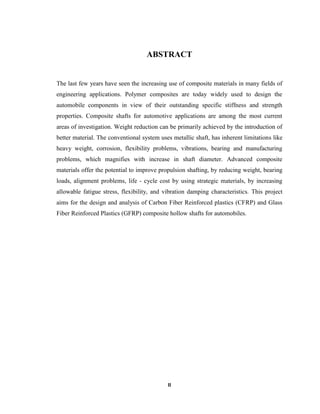 II
ABSTRACT
The last few years have seen the increasing use of composite materials in many fields of
engineering applications. Polymer composites are today widely used to design the
automobile components in view of their outstanding specific stiffness and strength
properties. Composite shafts for automotive applications are among the most current
areas of investigation. Weight reduction can be primarily achieved by the introduction of
better material. The conventional system uses metallic shaft, has inherent limitations like
heavy weight, corrosion, flexibility problems, vibrations, bearing and manufacturing
problems, which magnifies with increase in shaft diameter. Advanced composite
materials offer the potential to improve propulsion shafting, by reducing weight, bearing
loads, alignment problems, life - cycle cost by using strategic materials, by increasing
allowable fatigue stress, flexibility, and vibration damping characteristics. This project
aims for the design and analysis of Carbon Fiber Reinforced plastics (CFRP) and Glass
Fiber Reinforced Plastics (GFRP) composite hollow shafts for automobiles.
 