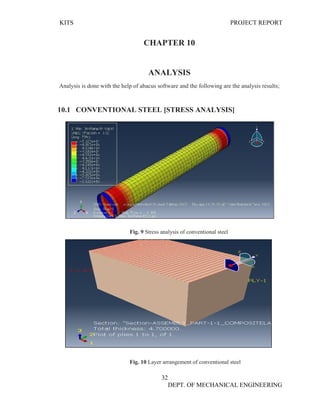 KITS PROJECT REPORT
32
DEPT. OF MECHANICAL ENGINEERING
CHAPTER 10
ANALYSIS
Analysis is done with the help of abacus software and the following are the analysis results;
10.1 CONVENTIONAL STEEL [STRESS ANALYSIS]
Fig. 9 Stress analysis of conventional steel
Fig. 10 Layer arrangement of conventional steel
 