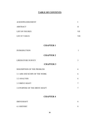 III
TABLE OF CONTENTS
ACKNOWLEDGEMENT I
ABSTRACT II
LIST OF FIGURES VII
LIST OF TABLES VIII
CHAPTER 1
INTRODUCTION 1
CHAPTER 2
LIRERATURE SURVEY 3
CHAPTER 3
DESCRIPTION OF THE PROBLEM 6
3.1 AIM AND SCOPE OF THE WORK 6
3.2 ANALYSIS 6
3.3 DRIVE SHAFT 7
3.4 PURPOSE OF THE DRIVE SHAFT 7
CHAPTER 4
DRIVESHAFT 8
4.1 HISTORY 8
 