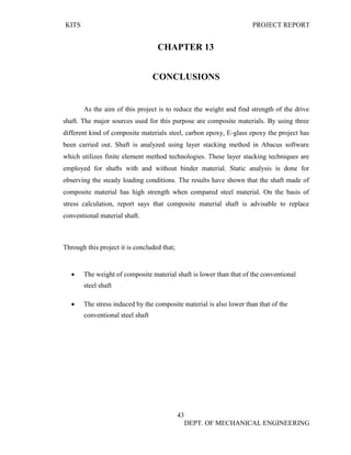 KITS PROJECT REPORT
43
DEPT. OF MECHANICAL ENGINEERING
CHAPTER 13
CONCLUSIONS
As the aim of this project is to reduce the weight and find strength of the drive
shaft. The major sources used for this purpose are composite materials. By using three
different kind of composite materials steel, carbon epoxy, E-glass epoxy the project has
been carried out. Shaft is analyzed using layer stacking method in Abacus software
which utilizes finite element method technologies. These layer stacking techniques are
employed for shafts with and without binder material. Static analysis is done for
observing the steady loading conditions. The results have shown that the shaft made of
composite material has high strength when compared steel material. On the basis of
stress calculation, report says that composite material shaft is advisable to replace
conventional material shaft.
Through this project it is concluded that;
• The weight of composite material shaft is lower than that of the conventional
steel shaft
• The stress induced by the composite material is also lower than that of the
conventional steel shaft
 
