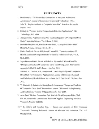KITS PROJECT REPORT
44
DEPT. OF MECHANICAL ENGINEERING
REFERENCES
1. Beardmore P, “The Potential for Composites in Structural Automotive
Applications” Journal of Composites Science and Technology, 1986..
John W, “Engineers Guide to Composite Materials”, American Society for
Metals, 1986.
2. Pollard A, “Polymer Matrix Composites in Driveline Applications”, Gkn
Technology., UK, 1989.
3. . Rangaswamy, “Optimal Sizing And Stacking Sequence Of Composite Drive
Shafts” Materials Science. Vol.11 Issue 2, 2005.
4. Bhirud Pankaj Prakash, Bimlesh Kumar Sinha, “Analysis Of Drive Shaft”
IJMAPE, Volume- 2, Issue- 2, Feb.-2014.
5. Zorica Đorđević, Stevan Maksimović, Ivana Ilić, “Dynamic Analysis Of
Hybrid Aluminum/Composite Shafts” Scientific Technical Review, Vol. 8,
No.2, 2008.
6. Sagar Dharmadhikari, Sachin Mahakalkar, Jayant Giri, Nilesh Khutafale,
“Design And Analysis Of Composite Drive Shaft Using Ansys And Genetic
Algorithm”, IJMER, Vol.3, Issue.1, Jan-Feb. 2013.
7. Madhu K.S., Darshan B.H., Manjunath K, “Buckling Analysis Of Composite
Drive Shaft For Automotive Applications”, Journal Of Innovative Research
And Solutions (JIRAS) Volume No.1a, Issue No.2, Page No: 63 ‐70, Jan – Jun
2013.
8. V. Bhajantri, S. Bajantri, A. Shindolkar, S. Amarapure, “Design and Analysis
Of Composite Drive Shaft” International Journal Of Research In Engineering
And Technology, Volume: 03 Special Issue: 03 May-2014.
9. Arun Ravi, “Design, Comparison And Analysis Of A Composite Drive Shaft
For An Automobile” ,International Review Of Applied Engineering Research,
Volume 4, Number 1 (2014).
10. T. E. Alberts and Houchun Xia, ― Design and Analysis of Fibre Enhanced
Viscoelastic Damping Polymers‖, Journal of Vibration and Acoustics, Vol. 117,
October 1995.
 