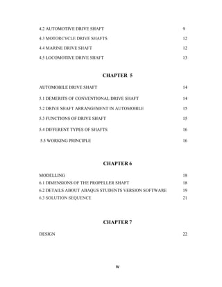 IV
4.2 AUTOMOTIVE DRIVE SHAFT 9
4.3 MOTORCYCLE DRIVE SHAFTS 12
4.4 MARINE DRIVE SHAFT 12
4.5 LOCOMOTIVE DRIVE SHAFT 13
CHAPTER 5
AUTOMOBILE DRIVE SHAFT 14
5.1 DEMERITS OF CONVENTIONAL DRIVE SHAFT 14
5.2 DRIVE SHAFT ARRANGEMENT IN AUTOMOBILE 15
5.3 FUNCTIONS OF DRIVE SHAFT 15
5.4 DIFFERENT TYPES OF SHAFTS 16
5.5 WORKING PRINCIPLE 16
CHAPTER 6
MODELLING 18
6.1 DIMENSIONS OF THE PROPELLER SHAFT 18
6.2 DETAILS ABOUT ABAQUS STUDENTS VERSION SOFTWARE 19
6.3 SOLUTION SEQUENCE 21
CHAPTER 7
DESIGN 22
 
