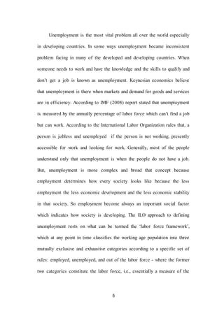 5
Unemployment is the most vital problem all over the world especially
in developing countries. In some ways unemployment became inconsistent
problem facing in many of the developed and developing countries. When
someone needs to work and have the knowledge and the skills to qualify and
don’t get a job is known as unemployment. Keynesian economics believe
that unemployment is there when markets and demand for goods and services
are in efficiency. According to IMF (2008) report stated that unemployment
is measured by the annually percentage of labor force which can’t find a job
but can work. According to the International Labor Organization rules that, a
person is jobless and unemployed if the person is not working, presently
accessible for work and looking for work. Generally, most of the people
understand only that unemployment is when the people do not have a job.
But, unemployment is more complex and broad that concept because
employment determines how every society looks like because the less
employment the less economic development and the less economic stability
in that society. So employment become always an important social factor
which indicates how society is developing. The ILO approach to defining
unemployment rests on what can be termed the ‘labor force framework’,
which at any point in time classifies the working age population into three
mutually exclusive and exhaustive categories according to a specific set of
rules: employed, unemployed, and out of the labor force - where the former
two categories constitute the labor force, i.e., essentially a measure of the
 