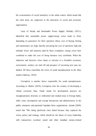 16
the concentration of social amenities in the urban centers which meant that
the rural areas are neglected in the allocation of social and economic
opportunities.
Lack of Steady and Sustainable Power Supply: Onifade, (2011),
Identified that sustainable power supply/energy crises leads to firms
depending on generators for their operation whose cost of buying, fueling
and maintenance are high, thereby increasing the cost of operation, high and
multiple levies and taxations paid by these companies, energy crises have
combined to make the cost of doing business very exorbitant. When the
industries and factories close shops or relocate to a friendlier economic
environment, workers are laid off and prospect of recruiting new ones are
dashed. All these exacerbate the crisis of youth unemployment in the labor
market (Adeloye, 2010).
Corruption is another factor responsible for youth unemployment.
According to Okafor (2010), Corruption robs the country of developing a
vibrant economic base. Funds meant for development projects are
misappropriated, diverted, or embezzled and stashed away in foreign banks,
while some incompetent and corrupt bureaucrats and administrators in the
public enterprise and parastatal liquidate these organizations. Ayinde (2008)
noted that “The ruling (political) class failed because they replaced the
vision, policy and strategy, which should be the thrust of every leadership
with transactions (contract award and other mundane money-related
 