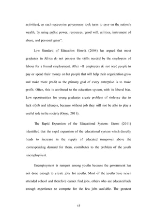 17
activities), as each successive government took turns to prey on the nation’s
wealth, by using public power, resources, good will, utilities, instrument of
abuse, and personal gains”.
Low Standard of Education: Henrik (2006) has argued that most
graduates in Africa do not possess the skills needed by the employers of
labour for a formal employment. After ~l1 employers do not need people to
pay or spend their money on but people that will help their organization grow
and make more profit as the primary goal of every enterprise is to make
profit. Often, this is attributed to the education system, with its liberal bias.
Low opportunities for young graduates create problem of violence due to
lack ofjob and idleness, because without job they will not be able to play a
useful role in the society (Onno, 2011).
The Rapid Expansion of the Educational System: Utomi (2011)
identified that the rapid expansion of the educational system which directly
leads to increase in the supply of educated manpower above the
corresponding demand for them, contributes to the problem of the youth
unemployment.
Unemployment is rampant among youths because the government has
not done enough to create jobs for youths. Most of the youths have never
attended school and therefore cannot find jobs, others who are educated lack
enough experience to compete for the few jobs available. The greatest
 