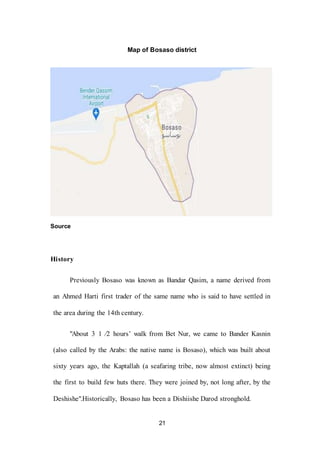 21
Map of Bosaso district
Source
History
Previously Bosaso was known as Bandar Qasim, a name derived from
an Ahmed Harti first trader of the same name who is said to have settled in
the area during the 14th century.
"About 3 1 ⁄2 hours’ walk from Bet Nur, we came to Bander Kasnin
(also called by the Arabs: the native name is Bosaso), which was built about
sixty years ago, the Kaptallah (a seafaring tribe, now almost extinct) being
the first to build few huts there. They were joined by, not long after, by the
Deshishe".Historically, Bosaso has been a Dishiishe Darod stronghold.
 