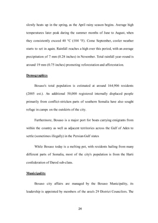 24
slowly heats up in the spring, as the April rainy season begins. Average high
temperatures later peak during the summer months of June to August, when
they consistently exceed 40 °C (104 °F). Come September, cooler weather
starts to set in again. Rainfall reaches a high over this period, with an average
precipitation of 7 mm (0.28 inches) in November. Total rainfall year-round is
around 19 mm (0.75 inches) promoting reforestation and afforestation.
Demographics
Bosaso's total population is estimated at around 164,906 residents
(2005 est.). An additional 50,000 registered internally displaced people
primarily from conflict-stricken parts of southern Somalia have also sought
refuge in camps on the outskirts of the city.
Furthermore, Bosaso is a major port for boats carrying emigrants from
within the country as well as adjacent territories across the Gulf of Aden to
settle (sometimes illegally) in the Persian Gulf states
While Bosaso today is a melting pot, with residents hailing from many
different parts of Somalia, most of the city's population is from the Harti
confederation of Darod sub-clans.
Municipality
Bosaso city affairs are managed by the Bosaso Municipality, its
leadership is appointed by members of the area's 29 District Councilors. The
 