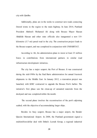 28
city with Qardho.
Additionally, plans are in the works to construct new roads connecting
littoral towns in the region to the main highway. In June 2014, Puntland
President Abdiweli Mohamed Ali along with Bosaso Mayor Hassan
Abdallah Hassan and other state officials also inaugurated a new 5.9-
kilometre (3.7 mi) paved road in the city. The construction project leads to
the Bosaso seaport, and was completed in conjunction with UNHABITAT.
According to Ali, his administration plans to invest at least 23 million
Euros in contributions from international partners in similar road
infrastructure development initiatives.
The city has a major seaport, the Port of Bosaso. It was constructed
during the mid-1980s by the Siad Barre administration for annual livestock
shipments to the Middle East. In January 2012, a renovation project was
launched, with KMC contracted to upgrade the Bosaso Port's harbor. The
initiative's first phase saw the clean-up of unwanted materials from the
dockyard and was completed within the month.
The second phase involves the reconstruction of the port's adjoining
seabed, with the objective of accommodating larger ships.
Besides its busy seaport, Bosaso has a major airport, the Bender
Qassim International Airport. In 2008, the Puntland government signed a
multimillion-dollar deal with Dubai's Lootah Group, a regional industrial
 