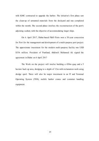 31
with KMC contracted to upgrade the harbor. The initiative's first phase saw
the clean-up of unwanted materials from the dockyard and was completed
within the month. The second phase involves the reconstruction of the port's
adjoining seabed, with the objective of accommodating larger ships.
On 6 April 2017, Dubai-based P&O Ports won a 30-year concession
for Port for the management and development of a multi-purpose port project.
The approximate investment for the modern multi-purpose facility was USD
$336 million. President of Puntland, Abdiweli Mohamed Ali signed the
agreement in Dubai on 6 April 2017
The Work on the project will involve building a 450m quay and a 5
hectare back up area, dredging to a depth of 12m with reclamation work using
dredge spoil. There will also be major investment in an IT and Terminal
Operating System (TOS), mobile harbor cranes and container handling
equipment.
 