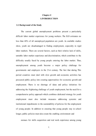 1
Chapter-I
1.INTRODUCTION
2.1 Background of the Study
The current global unemployment problems present a particularly
difficult labor market experience for young workers. The ILO estimates no
less than 40% of all unemployed population are youth. As available studies
show, youth are disadvantaged in finding employment, especially in rigid
labor markets. There are several factors, such as their relative lack of skills,
unstable labor market experience and discrimination, which contribute to the
difficulty usually faced by young people entering the labor market. Thus,
unemployment among youth become a major policy challenge for
governments and employers in the 21st century. The fact that during This
period countries must deal with slow growth and economic activities has
pressured public policy into creating opportunities for economic growth and
employment. There is no shortage of ideas and policy initiatives for
addressing the frightening challenge of youth employment, but the need for a
comprehensive policy approach which combines dedicated strategy for youth
employment must also include measures addressing systemic and
institutional impediments to the sustainability of policies for the employment
of young people. In addition to ensuring that young people stay in school
longer, public policies must also create the enabling environment and
avenues for skills acquisition and real work experience among young
 