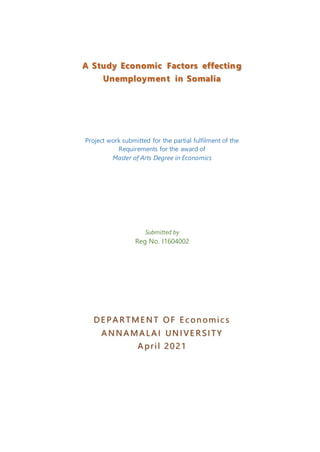A Study Economic Factors effecting
Unemployment in Somalia
Project work submitted for the partial fulfilment of the
Requirements for the award of
Master of Arts Degree in Economics
Submitted by
Reg No. I1604002
D E P A R TME N T O F E c onomic s
A N N A MA LA I UN I VE R SI TY
A pril 2021
 