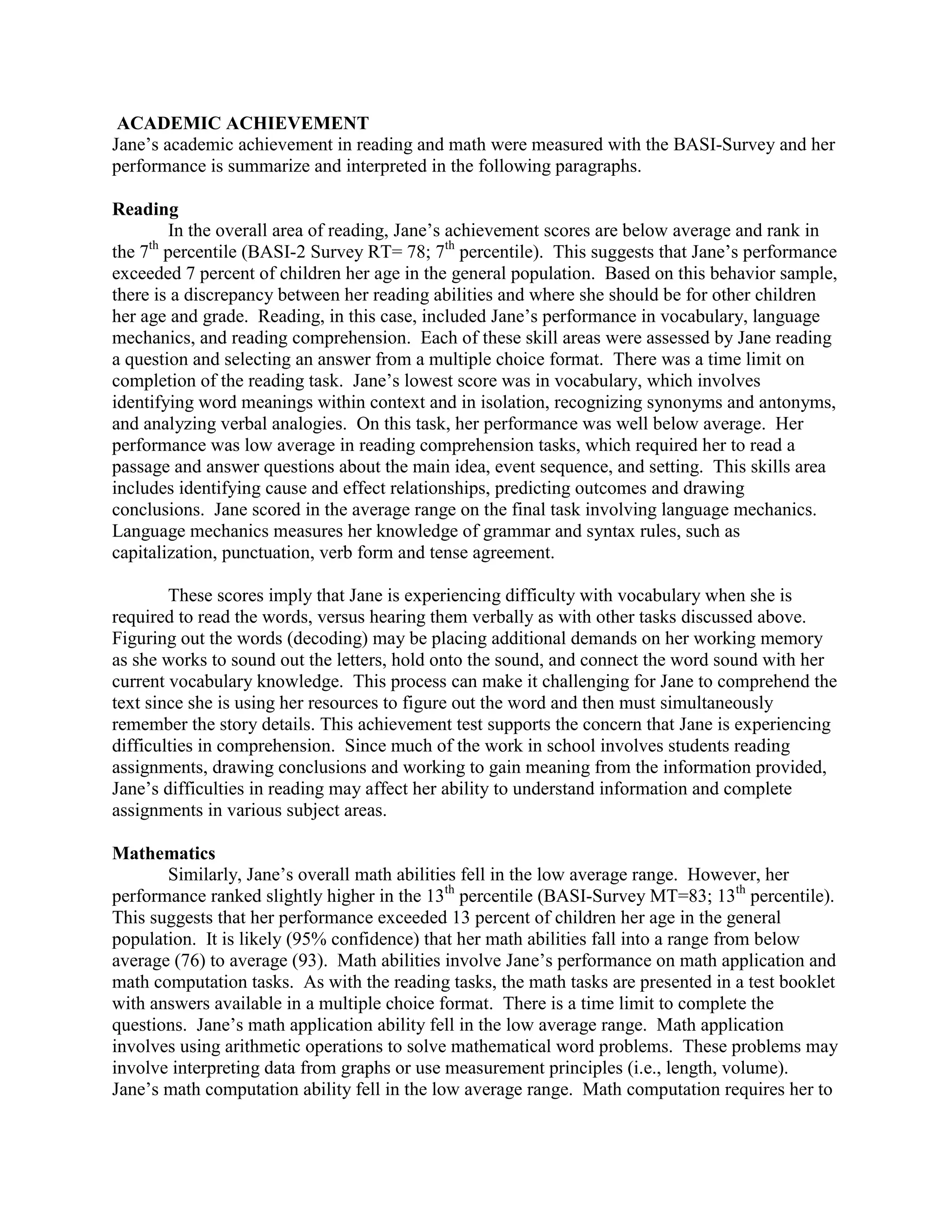 ACADEMIC ACHIEVEMENT
Jane’s academic achievement in reading and math were measured with the BASI-Survey and her
performance is summarize and interpreted in the following paragraphs.

Reading
        In the overall area of reading, Jane’s achievement scores are below average and rank in
the 7 percentile (BASI-2 Survey RT= 78; 7th percentile). This suggests that Jane’s performance
     th

exceeded 7 percent of children her age in the general population. Based on this behavior sample,
there is a discrepancy between her reading abilities and where she should be for other children
her age and grade. Reading, in this case, included Jane’s performance in vocabulary, language
mechanics, and reading comprehension. Each of these skill areas were assessed by Jane reading
a question and selecting an answer from a multiple choice format. There was a time limit on
completion of the reading task. Jane’s lowest score was in vocabulary, which involves
identifying word meanings within context and in isolation, recognizing synonyms and antonyms,
and analyzing verbal analogies. On this task, her performance was well below average. Her
performance was low average in reading comprehension tasks, which required her to read a
passage and answer questions about the main idea, event sequence, and setting. This skills area
includes identifying cause and effect relationships, predicting outcomes and drawing
conclusions. Jane scored in the average range on the final task involving language mechanics.
Language mechanics measures her knowledge of grammar and syntax rules, such as
capitalization, punctuation, verb form and tense agreement.

        These scores imply that Jane is experiencing difficulty with vocabulary when she is
required to read the words, versus hearing them verbally as with other tasks discussed above.
Figuring out the words (decoding) may be placing additional demands on her working memory
as she works to sound out the letters, hold onto the sound, and connect the word sound with her
current vocabulary knowledge. This process can make it challenging for Jane to comprehend the
text since she is using her resources to figure out the word and then must simultaneously
remember the story details. This achievement test supports the concern that Jane is experiencing
difficulties in comprehension. Since much of the work in school involves students reading
assignments, drawing conclusions and working to gain meaning from the information provided,
Jane’s difficulties in reading may affect her ability to understand information and complete
assignments in various subject areas.

Mathematics
       Similarly, Jane’s overall math abilities fell in the low average range. However, her
performance ranked slightly higher in the 13th percentile (BASI-Survey MT=83; 13th percentile).
This suggests that her performance exceeded 13 percent of children her age in the general
population. It is likely (95% confidence) that her math abilities fall into a range from below
average (76) to average (93). Math abilities involve Jane’s performance on math application and
math computation tasks. As with the reading tasks, the math tasks are presented in a test booklet
with answers available in a multiple choice format. There is a time limit to complete the
questions. Jane’s math application ability fell in the low average range. Math application
involves using arithmetic operations to solve mathematical word problems. These problems may
involve interpreting data from graphs or use measurement principles (i.e., length, volume).
Jane’s math computation ability fell in the low average range. Math computation requires her to
 