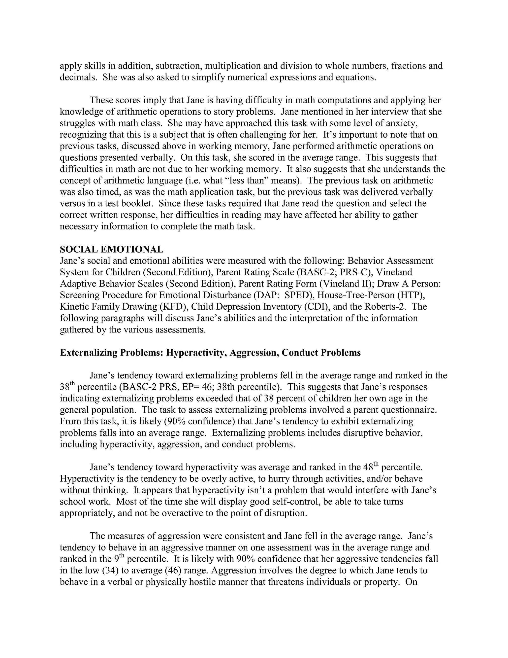 apply skills in addition, subtraction, multiplication and division to whole numbers, fractions and
decimals. She was also asked to simplify numerical expressions and equations.

        These scores imply that Jane is having difficulty in math computations and applying her
knowledge of arithmetic operations to story problems. Jane mentioned in her interview that she
struggles with math class. She may have approached this task with some level of anxiety,
recognizing that this is a subject that is often challenging for her. It’s important to note that on
previous tasks, discussed above in working memory, Jane performed arithmetic operations on
questions presented verbally. On this task, she scored in the average range. This suggests that
difficulties in math are not due to her working memory. It also suggests that she understands the
concept of arithmetic language (i.e. what “less than” means). The previous task on arithmetic
was also timed, as was the math application task, but the previous task was delivered verbally
versus in a test booklet. Since these tasks required that Jane read the question and select the
correct written response, her difficulties in reading may have affected her ability to gather
necessary information to complete the math task.

SOCIAL EMOTIONAL
Jane’s social and emotional abilities were measured with the following: Behavior Assessment
System for Children (Second Edition), Parent Rating Scale (BASC-2; PRS-C), Vineland
Adaptive Behavior Scales (Second Edition), Parent Rating Form (Vineland II); Draw A Person:
Screening Procedure for Emotional Disturbance (DAP: SPED), House-Tree-Person (HTP),
Kinetic Family Drawing (KFD), Child Depression Inventory (CDI), and the Roberts-2. The
following paragraphs will discuss Jane’s abilities and the interpretation of the information
gathered by the various assessments.

Externalizing Problems: Hyperactivity, Aggression, Conduct Problems

        Jane’s tendency toward externalizing problems fell in the average range and ranked in the
  th
38 percentile (BASC-2 PRS, EP= 46; 38th percentile). This suggests that Jane’s responses
indicating externalizing problems exceeded that of 38 percent of children her own age in the
general population. The task to assess externalizing problems involved a parent questionnaire.
From this task, it is likely (90% confidence) that Jane’s tendency to exhibit externalizing
problems falls into an average range. Externalizing problems includes disruptive behavior,
including hyperactivity, aggression, and conduct problems.

       Jane’s tendency toward hyperactivity was average and ranked in the 48th percentile.
Hyperactivity is the tendency to be overly active, to hurry through activities, and/or behave
without thinking. It appears that hyperactivity isn’t a problem that would interfere with Jane’s
school work. Most of the time she will display good self-control, be able to take turns
appropriately, and not be overactive to the point of disruption.

        The measures of aggression were consistent and Jane fell in the average range. Jane’s
tendency to behave in an aggressive manner on one assessment was in the average range and
ranked in the 9th percentile. It is likely with 90% confidence that her aggressive tendencies fall
in the low (34) to average (46) range. Aggression involves the degree to which Jane tends to
behave in a verbal or physically hostile manner that threatens individuals or property. On
 