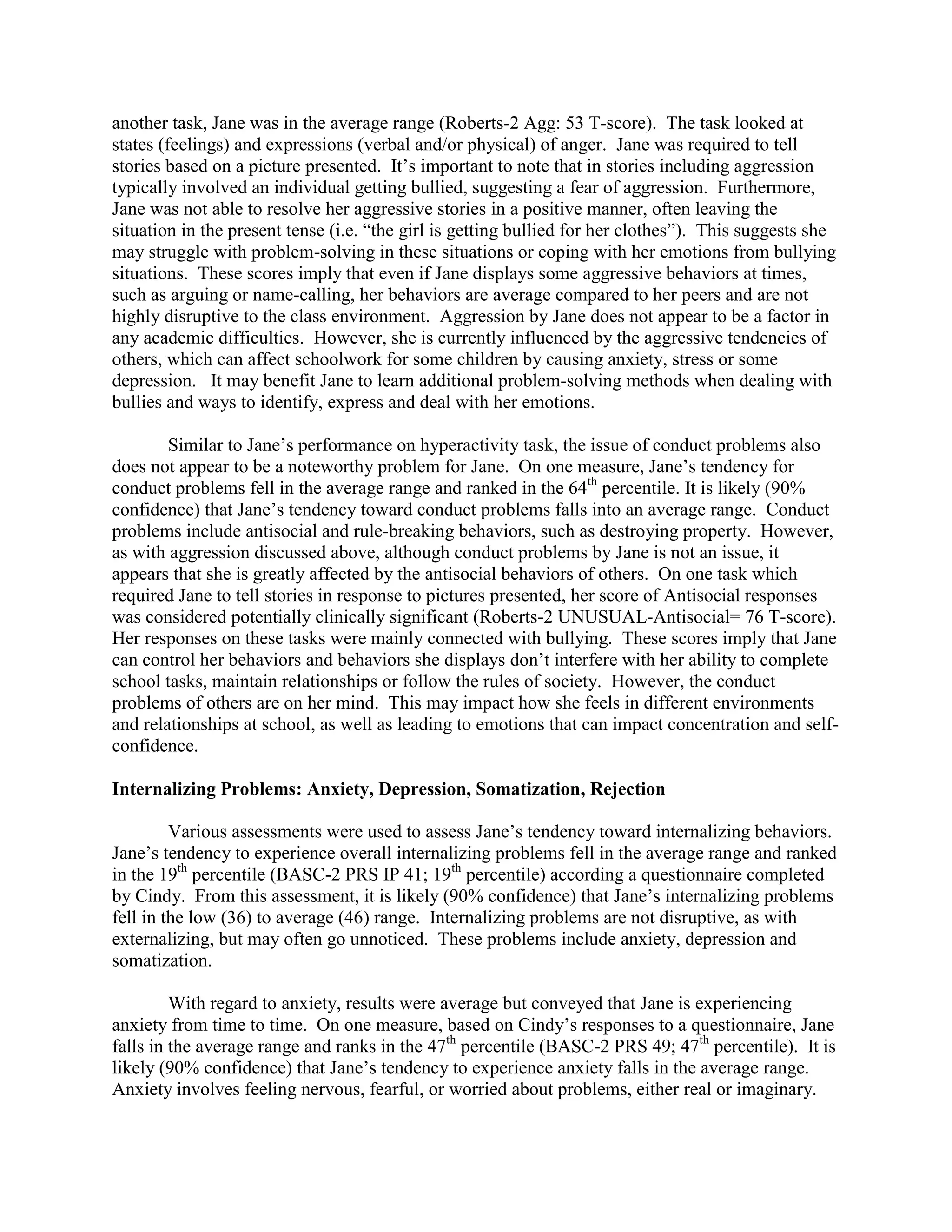 another task, Jane was in the average range (Roberts-2 Agg: 53 T-score). The task looked at
states (feelings) and expressions (verbal and/or physical) of anger. Jane was required to tell
stories based on a picture presented. It’s important to note that in stories including aggression
typically involved an individual getting bullied, suggesting a fear of aggression. Furthermore,
Jane was not able to resolve her aggressive stories in a positive manner, often leaving the
situation in the present tense (i.e. “the girl is getting bullied for her clothes”). This suggests she
may struggle with problem-solving in these situations or coping with her emotions from bullying
situations. These scores imply that even if Jane displays some aggressive behaviors at times,
such as arguing or name-calling, her behaviors are average compared to her peers and are not
highly disruptive to the class environment. Aggression by Jane does not appear to be a factor in
any academic difficulties. However, she is currently influenced by the aggressive tendencies of
others, which can affect schoolwork for some children by causing anxiety, stress or some
depression. It may benefit Jane to learn additional problem-solving methods when dealing with
bullies and ways to identify, express and deal with her emotions.

        Similar to Jane’s performance on hyperactivity task, the issue of conduct problems also
does not appear to be a noteworthy problem for Jane. On one measure, Jane’s tendency for
conduct problems fell in the average range and ranked in the 64th percentile. It is likely (90%
confidence) that Jane’s tendency toward conduct problems falls into an average range. Conduct
problems include antisocial and rule-breaking behaviors, such as destroying property. However,
as with aggression discussed above, although conduct problems by Jane is not an issue, it
appears that she is greatly affected by the antisocial behaviors of others. On one task which
required Jane to tell stories in response to pictures presented, her score of Antisocial responses
was considered potentially clinically significant (Roberts-2 UNUSUAL-Antisocial= 76 T-score).
Her responses on these tasks were mainly connected with bullying. These scores imply that Jane
can control her behaviors and behaviors she displays don’t interfere with her ability to complete
school tasks, maintain relationships or follow the rules of society. However, the conduct
problems of others are on her mind. This may impact how she feels in different environments
and relationships at school, as well as leading to emotions that can impact concentration and self-
confidence.

Internalizing Problems: Anxiety, Depression, Somatization, Rejection

         Various assessments were used to assess Jane’s tendency toward internalizing behaviors.
Jane’s tendency to experience overall internalizing problems fell in the average range and ranked
in the 19th percentile (BASC-2 PRS IP 41; 19th percentile) according a questionnaire completed
by Cindy. From this assessment, it is likely (90% confidence) that Jane’s internalizing problems
fell in the low (36) to average (46) range. Internalizing problems are not disruptive, as with
externalizing, but may often go unnoticed. These problems include anxiety, depression and
somatization.

         With regard to anxiety, results were average but conveyed that Jane is experiencing
anxiety from time to time. On one measure, based on Cindy’s responses to a questionnaire, Jane
falls in the average range and ranks in the 47th percentile (BASC-2 PRS 49; 47th percentile). It is
likely (90% confidence) that Jane’s tendency to experience anxiety falls in the average range.
Anxiety involves feeling nervous, fearful, or worried about problems, either real or imaginary.
 