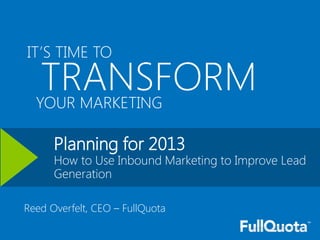 IT’S TIME TO

   TRANSFORM
  YOUR MARKETING

      Planning for 2013
      How to Use Inbound Marketing to Improve Lead
      Generation

Reed Overfelt, CEO – FullQuota

                                        Prepared by FullQuota on behalf of Microsoft
 