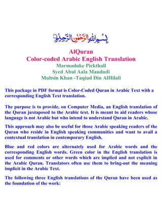AlQuran
Color-coded Arabic English Translation
Marmaduke Pickthall
Syed Abul Aala Maududi
Muhsin Khan -Taqiud Din AlHilali
This package in PDF format is Color-Coded Quran in Arabic Text with a
corresponding English Text translation.
The purpose is to provide, on Computer Media, an English translation of
the Quran juxtaposed to the Arabic text. It is meant to aid readers whose
language is not Arabic but who intend to understand Quran in Arabic.
This approach may also be useful for those Arabic speaking readers of the
Quran who reside in English speaking communities and want to avail a
contextual translation in contemporary English.
Blue and red colors are alternately used for Arabic words and the
corresponding English words. Green color in the English translation is
used for comments or other words which are implied and not explicit in
the Arabic Quran. Translators often use them to bring-out the meaning
implicit in the Arabic Text.
The following three English translations of the Quran have been used as
the foundation of the work:
 