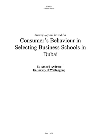MARK217
               Consumer Behavior




        Survey Report based on
  Consumer’s Behaviour in
Selecting Business Schools in
           Dubai
         By Arshed Aydrose
       University of Wollongong




                 Page 1 of 28
 