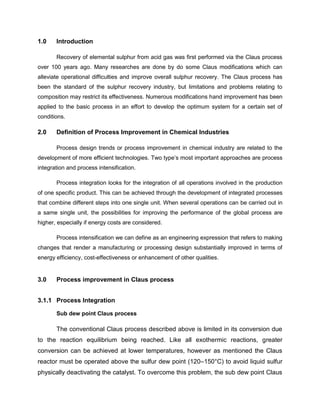 1.0    Introduction

       Recovery of elemental sulphur from acid gas was first performed via the Claus process
over 100 years ago. Many researches are done by do some Claus modifications which can
alleviate operational difficulties and improve overall sulphur recovery. The Claus process has
been the standard of the sulphur recovery industry, but limitations and problems relating to
composition may restrict its effectiveness. Numerous modifications hand improvement has been
applied to the basic process in an effort to develop the optimum system for a certain set of
conditions.

2.0    Definition of Process Improvement in Chemical Industries

       Process design trends or process improvement in chemical industry are related to the
development of more efficient technologies. Two type’s most important approaches are process
integration and process intensification.

       Process integration looks for the integration of all operations involved in the production
of one specific product. This can be achieved through the development of integrated processes
that combine different steps into one single unit. When several operations can be carried out in
a same single unit, the possibilities for improving the performance of the global process are
higher, especially if energy costs are considered.

       Process intensification we can define as an engineering expression that refers to making
changes that render a manufacturing or processing design substantially improved in terms of
energy efficiency, cost-effectiveness or enhancement of other qualities.


3.0    Process improvement in Claus process


3.1.1 Process Integration

       Sub dew point Claus process

       The conventional Claus process described above is limited in its conversion due
to the reaction equilibrium being reached. Like all exothermic reactions, greater
conversion can be achieved at lower temperatures, however as mentioned the Claus
reactor must be operated above the sulfur dew point (120–150°C) to avoid liquid sulfur
physically deactivating the catalyst. To overcome this problem, the sub dew point Claus
 
