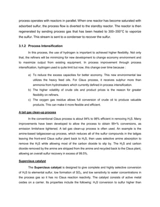 process operates with reactors in parallel. When one reactor has become saturated with
adsorbed sulfur, the process flow is diverted to the standby reactor. The reactor is then
regenerated by sending process gas that has been heated to 300–350°C to vaporize
the sulfur. This stream is sent to a condenser to recover the sulfur.

3.1.2 Process Intensification

       In this process, the use of hydrogen is important to achieved higher flexibility. Not only
that, the refiners will be minimizing for new development to change economy environment and
to maximize output from existing equipment. In process improvement through process
intensification, hydrogen used is quite limit but now, this change over time because :

       a) To reduce the excess capacities for better economy. This new environmental law
           utilizes the heavy feed oils. For Claus process, it receives sulphur more than
           ammonia from hydrotreaters which currently defined in process intensification.
       b) The higher volatility of crude oils and product prices is the reason for greater
           flexibility on refiners.
       c) The oxygen gas residue allows full conversion of crude oil to produce valuable
           products. This can make it more flexible and efficient.

A tail gas clean-up process

       In the conventional Claus process is about 94% to 98% efficient in removing H2S. Many
improvements have been developed to allow the process to obtain 99+% conversions, as
emission limitshave tightened. A tail gas clean-up process is often used. An example is the
amine-based tailgascean-up process, which reduces all of the sulfur compounds in the tailgas
leaving the front-end Claus sulfur plant back to H2S, then uses selective amine absorption to
remove the H2S while allowing most of the carbon dioxide to slip by. The H2S and carbon
dioxide removed by the amine are stripped from the amine and recycled back to the Claus plant,
allowing an overall sulfur recovery in excess of 99.5%.

Superclaus catalyst

       The Superclaus catalyst is designed to give complete and highly selective conversion
of H2S to elemental sulfur, low formation of SO2, and low sensitivity to water concentrations in
the process gas so it has no Claus reaction reactivity. The catalyst consists of active metal
oxides on a carrier. Its properties include the following: H2S conversion to sulfur higher than
 