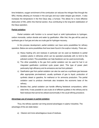 time limitations, oxygen enrichment of the combustion air reduces the nitrogen flow through the
SRU, thereby allowing an increase in the acid gas and sour water stripper gas stream.. It also
increases the temperature in the first Claus step, a furnace. This allows for a more effective
destruction of NH3 within this thermal section, thus contributing to the long-term stabilization of
the Claus operation.

Partial oxidation

       Partial oxidation with function is to convert liquid or solid hydrocarbons to hydrogen,
carbon monoxide, carbon dioxide and water by gasification. After that, the gas will be used as
synthesis gas or fuel gas and also as crude gas for hydrogen recovery.

       In this process development, partial oxidation can have some possibilities for refinery
operators. Below are some possibilities that have been found in the sulphur industry. There are :

       a) Heavy heating oil’s and residues in particular can be used as feedstock to partial
            oxidation plants in refineries which can be operated practically with no limit to the
            pollutant content. This possibilities can help feedstock can be used economically.
       b) The other possibility is the gas form partial oxidation can be used for fuel in an
            integrated gasification combined cycle power plant. This type of power plant
            particularly high efficiency and its emissions are low from pollutant.
       c) Gasification gas from partial oxidation can also be used as a synthesis gas because
            after appropriate pre-treatment, usually synthesis of gas to liquid, production of
            synthetic diesel or gasoline, for methanol or for ammonia production. The partial
            oxidation used to produce chemicals also broadens the economic base of the
            refinery.
       d) Besides that, partial oxidation can handle differing feedstock compositions, within
            wide limits. It was possible to use crude oil of different qualities in the refinery and to
            feed residues that cannot be utilized economically in the usual refining procedure.


Advantage use of oxygen in partial oxidation

       Thus, the refinery operator can bring several advantages in sulphur industries. The
advantage of this are state below :


       a)   Cleaner and more advantageous reuse of residues.
 