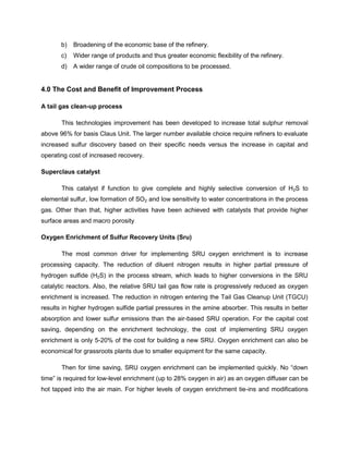 b)   Broadening of the economic base of the refinery.
       c)   Wider range of products and thus greater economic flexibility of the refinery.
       d)   A wider range of crude oil compositions to be processed.


4.0 The Cost and Benefit of Improvement Process

A tail gas clean-up process

       This technologies improvement has been developed to increase total sulphur removal
above 96% for basis Claus Unit. The larger number available choice require refiners to evaluate
increased sulfur discovery based on their specific needs versus the increase in capital and
operating cost of increased recovery.

Superclaus catalyst

       This catalyst if function to give complete and highly selective conversion of H2S to
elemental sulfur, low formation of SO2 and low sensitivity to water concentrations in the process
gas. Other than that, higher activities have been achieved with catalysts that provide higher
surface areas and macro porosity

Oxygen Enrichment of Sulfur Recovery Units (Sru)

       The most common driver for implementing SRU oxygen enrichment is to increase
processing capacity. The reduction of diluent nitrogen results in higher partial pressure of
hydrogen sulfide (H2S) in the process stream, which leads to higher conversions in the SRU
catalytic reactors. Also, the relative SRU tail gas flow rate is progressively reduced as oxygen
enrichment is increased. The reduction in nitrogen entering the Tail Gas Cleanup Unit (TGCU)
results in higher hydrogen sulfide partial pressures in the amine absorber. This results in better
absorption and lower sulfur emissions than the air-based SRU operation. For the capital cost
saving, depending on the enrichment technology, the cost of implementing SRU oxygen
enrichment is only 5-20% of the cost for building a new SRU. Oxygen enrichment can also be
economical for grassroots plants due to smaller equipment for the same capacity.

       Then for time saving, SRU oxygen enrichment can be implemented quickly. No “down
time” is required for low-level enrichment (up to 28% oxygen in air) as an oxygen diffuser can be
hot tapped into the air main. For higher levels of oxygen enrichment tie-ins and modifications
 