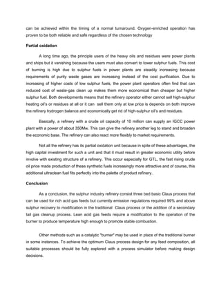 can be achieved within the timing of a normal turnaround. Oxygen-enriched operation has
proven to be both reliable and safe regardless of the chosen technology

Partial oxidation

        A long time ago, the principle users of the heavy oils and residues were power plants
and ships but it vanishing because the users must also convert to lower sulphur fuels. This cost
of burning is high due to sulphur fuels in power plants are steadily increasing because
requirements of purity waste gases are increasing instead of the cost purification. Due to
increasing of higher costs of low sulphur fuels, the power plant operators often find that can
reduced cost of waste-gas clean up makes them more economical than cheaper but higher
sulphur fuel. Both developments means that the refinery operator either cannot sell high-sulphur
heating oil’s or residues at all or it can sell them only at low price is depends on both improve
the refinery hydrogen balance and economically get rid of high-sulphur oil’s and residues.

        Basically, a refinery with a crude oil capacity of 10 million can supply an IGCC power
plant with a power of about 350Mw. This can give the refinery another leg to stand and broaden
the economic base. The refinery can also react more flexibly to market requirements.

        Not all the refinery has its partial oxidation unit because in spite of these advantages, the
high capital investment for such a unit and that it must result in greater economic utility before
involve with existing structure of a refinery. This occur especially for GTL, the fast rising crude
oil price made production of these synthetic fuels increasingly more attractive and of course, this
additional ultraclean fuel fits perfectly into the palette of product refinery.

Conclusion

        As a conclusion, the sulphur industry refinery consist three bed basic Claus process that
can be used for rich acid gas feeds but currently emission regulations required 99% and above
sulphur recovery to modification in the traditional Claus process or the addition of a secondary
tail gas cleanup process. Lean acid gas feeds require a modification to the operation of the
burner to produce temperature high enough to promote stable combustion.


        Other methods such as a catalytic "burner" may be used in place of the traditional burner
in some instances. To achieve the optimum Claus process design for any feed composition, all
suitable processes should be fully explored with a process simulator before making design
decisions.
 