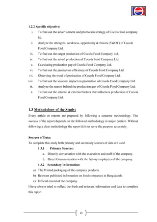 1.2.2 Specific objective:
i.

To find out the advertisement and promotion strategy of Cocola food company
ltd.

ii.

Analyze the strengths, weakness, opportunity & threats (SWOT) of Cocola
Food Company Ltd.

iii.

To find out the target production of Cocola Food Company Ltd.

iv.

To find out the actual production of Cocola Food Company Ltd.

v.

Calculating production gap of Cocola Food Company Ltd.

vi.

To find out the production efficiency of Cocola Food Company Ltd.

vii.

Observing the trend of production of Cocola Food Company Ltd.

viii.

To find out the seasonal impact on production of Cocola Food Company Ltd.

ix.

Analyze the reason behind the production gap of Cocola Food Company Ltd.

x.

To find out the internal & external factors that influences production of Cocola
Food Company Ltd.

1.3 Methodology of the Study:
Every article or reports are prepared by following a concrete methodology. The
success of the report depends on the followed methodology in major portion. Without
following a clear methodology the report fails to serve the purpose accurately.

Sources of Data:
To complete this study both primary and secondary sources of data are used.
1.3.1

Primary Sources:

a. Directly conversation with the executives and staff of the company.
b. Direct Communication with the factory employees of the company.
1.3.2 Secondary Information:
a) The Printed packaging of the company products.
b) Relevant published information on food companies in Bangladesh.
c) Official record of the company.
I have always tried to collect the fresh and relevant information and data to complete
this report.

13

 