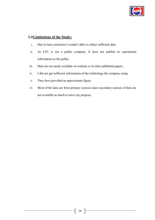 1.4 Limitations of the Study:
i.

Due to time constrains I couldn’t able to collect sufficient data.

ii.

As CFC is not a public company. It does not publish its operational
information to the public.

iii.

Data are not easily available on website or in other published papers.

iv.

I did not get sufficient information of the technology the company using.

v.

They have provided an approximate figure.

vi.

Most of the data are from primary sources since secondary sources of data are
not available as much to serve my purpose.

14

 