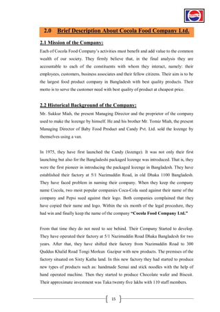 2.0 Brief Description About Cocola Food Company Ltd.
2.1 Mission of the Company:
Each of Cocola Food Company’s activities must benefit and add value to the common
wealth of our society. They firmly believe that, in the final analysis they are
accountable to each of the constituents with whom they interact, namely: their
employees, customers, business associates and their fellow citizens. Their aim is to be
the largest food product company in Bangladesh with best quality products. Their
motto is to serve the customer need with best quality of product at cheapest price.

2.2 Historical Background of the Company:
Mr. Sukkur Miah, the present Managing Director and the proprietor of the company
used to make the lozenge by himself. He and his brother Mr. Tomiz Miah, the present
Managing Director of Baby Food Product and Candy Pvt. Ltd. sold the lozenge by
themselves using a van.

In 1975, they have first launched the Candy (lozenge). It was not only their first
launching but also for the Bangladeshi packaged lozenge was introduced. That is, they
were the first pioneer in introducing the packaged lozenge in Bangladesh. They have
established their factory at 5/1 Nazimuddin Road, in old Dhaka 1100 Bangladesh.
They have faced problem in naming their company. When they keep the company
name Cocola, two most popular companies Coca-Cola sued against their name of the
company and Pepsi sued against their logo. Both companies complained that they
have copied their name and logo. Within the six month of the legal procedure, they
had win and finally keep the name of the company “Cocola Food Company Ltd.”

From that time they do not need to see behind. Their Company Started to develop.
They have operated their factory at 5/1 Nazimuddin Road Dhaka Bangladesh for two
years. After that, they have shifted their factory from Nazimuddin Road to 300
Quddus Khalid Road Tongi Morkun Gazipur with new products. The premises of the
factory situated on Sixty Katha land. In this new factory they had started to produce
new types of products such as: handmade Semai and stick noodles with the help of
hand operated machine. Then they started to produce Chocolate wafer and Biscuit.
Their approximate investment was Taka twenty five lakhs with 110 staff members.

15

 