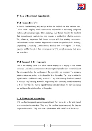 2.7 Role of Functional Departments:
2.7.1 Human Resource:
At Cocola Food Company, they always believe that people is the most valuable asset.
Cocola Food Company makes considerable investments in developing competent
professional human resources. They encourage their human resource to transform
their innovation and creativity into new products to satisfy their valuable customer.
They always try to provide their human resource with best working environment.
Their Human Resource includes people from different discipline such as Chemistry,
Engineering, Accounting, Administration, Finance and Food experts. The talent,
expertise and hard work of their employees drive CFC towards achieving their goals
and objectives.

2.7.2 Research & Development:
One of the driving forces of Cocola Food Company is its highly skilled human
resources. Cocola Foods are continuously striving to explore the core competencies of
the employees to face the challenges of the competitive environment. The company
needs to research a product before launching it to the market. They need to study the
ingredients of a product necessary to made it. They need to study the chemicals used
in products very carefully. For these purpose they have chemistry and food expertise
to do so. They have the plan to expand their research department for more innovative
and quality products to introduce in the market.

2.7.3 Finance and Accounting:
CFC Ltd. has finance and accounting department. They cover day to day activities of
monetary related transactions. They help the purchase department and for short or
long term investment. They have to do cross function with vat officer of the factory.

21

 