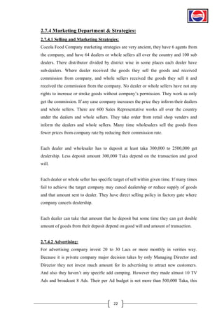 2.7.4 Marketing Department & Strategies:
2.7.4.1 Selling and Marketing Strategies:
Cocola Food Company marketing strategies are very ancient, they have 6 agents from
the company, and have 64 dealers or whole sellers all over the country and 100 sub
dealers. There distributor divided by district wise in some places each dealer have
sub-dealers. Where dealer received the goods they sell the goods and received
commission from company, and whole sellers received the goods they sell it and
received the commission from the company. No dealer or whole sellers have not any
rights to increase or stroke goods without company’s permission. They work as only
get the commission. If any case company increases the price they inform their dealers
and whole sellers. There are 600 Sales Representative works all over the country
under the dealers and whole sellers. They take order from retail shop venders and
inform the dealers and whole sellers. Many time wholesalers sell the goods from
fewer prices from company rate by reducing their commission rate.

Each dealer and wholesaler has to deposit at least taka 300,000 to 2500,000 get
dealership. Less deposit amount 300,000 Taka depend on the transaction and good
will.

Each dealer or whole seller has specific target of sell within given time. If many times
fail to achieve the target company may cancel dealership or reduce supply of goods
and that amount sent to dealer. They have direct selling policy in factory gate where
company cancels dealership.

Each dealer can take that amount that he deposit but some time they can get double
amount of goods from their deposit depend on good will and amount of transaction.

2.7.4.2 Advertising:
For advertising company invest 20 to 30 Lacs or more monthly in verities way.
Because it is private company major decision takes by only Managing Director and
Director they not invest much amount for its advertising to attract new customers.
And also they haven’t any specific add camping. However they made almost 10 TV
Ads and broadcast 8 Ads. Their per Ad budget is not more than 500,000 Taka, this

22

 