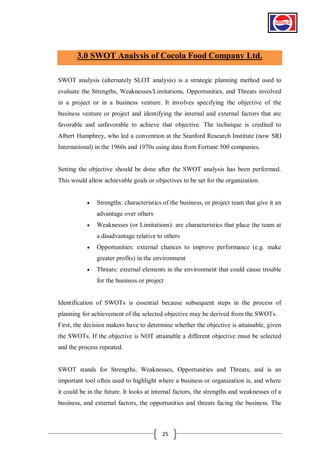 3.0 SWOT Analysis of Cocola Food Company Ltd.
SWOT analysis (alternately SLOT analysis) is a strategic planning method used to
evaluate the Strengths, Weaknesses/Limitations, Opportunities, and Threats involved
in a project or in a business venture. It involves specifying the objective of the
business venture or project and identifying the internal and external factors that are
favorable and unfavorable to achieve that objective. The technique is credited to
Albert Humphrey, who led a convention at the Stanford Research Institute (now SRI
International) in the 1960s and 1970s using data from Fortune 500 companies.

Setting the objective should be done after the SWOT analysis has been performed.
This would allow achievable goals or objectives to be set for the organization.


Strengths: characteristics of the business, or project team that give it an
advantage over others



Weaknesses (or Limitations): are characteristics that place the team at
a disadvantage relative to others



Opportunities: external chances to improve performance (e.g. make
greater profits) in the environment



Threats: external elements in the environment that could cause trouble
for the business or project

Identification of SWOTs is essential because subsequent steps in the process of
planning for achievement of the selected objective may be derived from the SWOTs.
First, the decision makers have to determine whether the objective is attainable, given
the SWOTs. If the objective is NOT attainable a different objective must be selected
and the process repeated.

SWOT stands for Strengths, Weaknesses, Opportunities and Threats, and is an
important tool often used to highlight where a business or organization is, and where
it could be in the future. It looks at internal factors, the strengths and weaknesses of a
business, and external factors, the opportunities and threats facing the business. The

25

 
