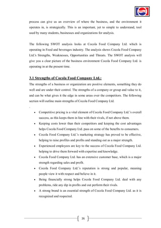 process can give us an overview of where the business, and the environment it
operates in, is strategically. This is an important, yet to simple to understand, tool
used by many students, businesses and organizations for analysis.

The following SWOT analysis looks at Cocola Food Company Ltd. which is
operating in Food and beverages industry. The analysis shows Cocola Food Company
Ltd.'s Strengths, Weaknesses, Opportunities and Threats. The SWOT analysis will
give you a clear picture of the business environment Cocola Food Company Ltd. is
operating in at the present time.

3.1 Strengths of Cocola Food Company Ltd.:
The strengths of a business or organization are positive elements, something they do
well and are under their control. The strengths of a company or group and value to it,
and can be what gives it the edge in some areas over the competitors. The following
section will outline main strengths of Cocola Food Company Ltd.
.


Competitive pricing is a vital element of Cocola Food Company Ltd.’s overall
success, as this keeps them in line with their rivals, if not above them.



Keeping costs lower than their competitors and keeping the cost advantages
helps Cocola Food Company Ltd. pass on some of the benefits to consumers.



Cocola Food Company Ltd.’s marketing strategy has proved to be effective,
helping to raise profiles and profits and standing out as a major strength.



Experienced employees are key to the success of Cocola Food Company Ltd.
helping to drive them forward with expertise and knowledge.



Cocola Food Company Ltd. has an extensive customer base, which is a major
strength regarding sales and profit.



Cocola Food Company Ltd.’s reputation is strong and popular, meaning
people view it with respect and believe in it.



Being financially strong helps Cocola Food Company Ltd. deal with any
problems, ride any dip in profits and out perform their rivals.



A strong brand is an essential strength of Cocola Food Company Ltd. as it is
recognized and respected.

26

 