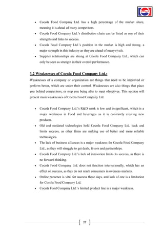 

Cocola Food Company Ltd. has a high percentage of the market share,
meaning it is ahead of many competitors.



Cocola Food Company Ltd.’s distribution chain can be listed as one of their
strengths and links to success.



Cocola Food Company Ltd.’s position in the market is high and strong, a
major strength in this industry as they are ahead of many rivals.



Supplier relationships are strong at Cocola Food Company Ltd., which can
only be seen as strength in their overall performance.

3.2 Weaknesses of Cocola Food Company Ltd.:
Weaknesses of a company or organization are things that need to be improved or
perform better, which are under their control. Weaknesses are also things that place
you behind competitors, or stop you being able to meet objectives. This section will
present main weaknesses of Cocola Food Company Ltd.


Cocola Food Company Ltd.’s R&D work is low and insignificant, which is a
major weakness in Food and beverages as it is constantly creating new
products.



Old and outdated technologies hold Cocola Food Company Ltd. back and
limits success, as other firms are making use of better and more reliable
technologies.



The lack of business alliances is a major weakness for Cocola Food Company
Ltd., as they will struggle to get deals, favors and partnerships.



Cocola Food Company Ltd.’s lack of innovation limits its success, as there is
no forward thinking.



Cocola Food Company Ltd. does not function internationally, which has an
effect on success, as they do not reach consumers in overseas markets.



Online presence is vital for success these days, and lack of one is a limitation
for Cocola Food Company Ltd.



Cocola Food Company Ltd.’s limited product line is a major weakness.

27

 
