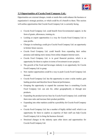 3.3 Opportunities of Cocola Food Company Ltd.:
Opportunities are external changes, trends or needs that could enhance the business or
organization’s strategic position, or which could be of a benefit to them. This section
will outline opportunities that Cocola Food Company Ltd. is currently facing.


Cocola Food Company Ltd. could benefit from Governmental support, in the
form of grants, allowances, training etc.



Looking at export opportunities is a way for Cocola Food Company Ltd. to
raise profits.



Changes in technology could give Cocola Food Company Ltd. an opportunity
to bolster future success.



Cocola Food Company Ltd. could benefit from expanding their online
presence and making more money from online shoppers/internet users.



Cocola Food Company Ltd. is in good financial position, which is an
opportunity for them to explore in terms of investment in new projects.



The growth of the Food and beverages industry is an opportunity for Cocola
Food Company Ltd. to grasp.



New market opportunities could be a way to push Cocola Food Company Ltd.
forward.



Cocola Food Company Ltd. has the opportunity to enter a niche market, gain
leading position and therefore boost financial performance.



Grasping the opportunity to expand the customer base is something Cocola
Food Company Ltd. can aim for, either geographically or through new
products.



Expanding the product/service lines by Cocola Food Company Ltd. could help
them raise sales and increase their product portfolio.



Expanding into other markets could be a possibility for Cocola Food Company
Ltd.



Cocola Food Company Ltd. has a number of highly skilled staff, which is an
opportunity for them to explore as expertise of their staff can help Cocola
Food Company Ltd. to bring the business forward.



Structural changes in the industry open other doors and opportunities for
Cocola Food Company Ltd.

28

 