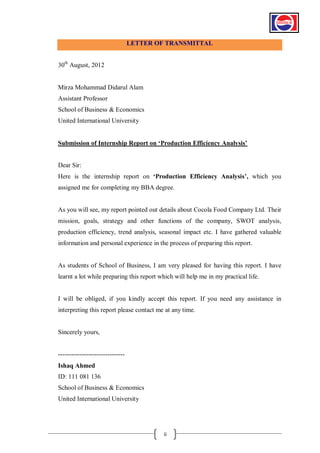 LETTER OF TRANSMITTAL
30th August, 2012

Mirza Mohammad Didarul Alam
Assistant Professor
School of Business & Economics
United International University
Submission of Internship Report on „Production Efficiency Analysis‟

Dear Sir:
Here is the internship report on „Production Efficiency Analysis‟, which you
assigned me for completing my BBA degree.

As you will see, my report pointed out details about Cocola Food Company Ltd. Their
mission, goals, strategy and other functions of the company, SWOT analysis,
production efficiency, trend analysis, seasonal impact etc. I have gathered valuable
information and personal experience in the process of preparing this report.

As students of School of Business, I am very pleased for having this report. I have
learnt a lot while preparing this report which will help me in my practical life.

I will be obliged, if you kindly accept this report. If you need any assistance in
interpreting this report please contact me at any time.

Sincerely yours,

------------------------------Ishaq Ahmed
ID: 111 081 136
School of Business & Economics
United International University

ii

 