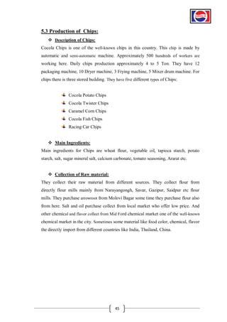 5.3 Production of Chips:
 Description of Chips:
Cocola Chips is one of the well-known chips in this country. This chip is made by
automatic and semi-automatic machine. Approximately 500 hundreds of workers are
working here. Daily chips production approximately 4 to 5 Ton. They have 12
packaging machine, 10 Dryer machine, 3 Frying machine, 5 Mixer drum machine. For
chips there is three stored building. They have five different types of Chips:

Cocola Potato Chips
Cocola Twister Chips
Caramel Corn Chips
Cocola Fish Chips
Racing Car Chips
 Main Ingredients:
Main ingredients for Chips are wheat flour, vegetable oil, tapioca starch, potato
starch, salt, sugar mineral salt, calcium carbonate, tomato seasoning, Ararat etc.
 Collection of Raw material:
They collect their raw material from different sources. They collect flour from
directly flour mills mainly from Narayangongh, Savar, Gazipur, Saidpur etc flour
mills. They purchase arrowroot from Molovi Bagar some time they purchase flour also
from here. Salt and oil purchase collect from local market who offer low price. And
other chemical and flavor collect from Mid Ford chemical market one of the well-known
chemical market in the city. Sometimes some material like food color, chemical, flavor
the directly import from different countries like India, Thailand, China.

45

 