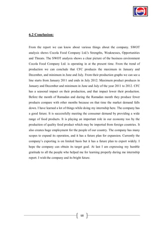 6.2 Conclusion:

From the report we can know about various things about the company. SWOT
analysis shows Cocola Food Company Ltd.'s Strengths, Weaknesses, Opportunities
and Threats. The SWOT analysis shows a clear picture of the business environment
Cocola Food Company Ltd. is operating in at the present time. From the trend of
production we can conclude that CFC produces the maximum in January and
December, and minimum in June and July. From their production graphs we can see a
line starts from January 2011 and ends in July 2012. Maximum product produces in
January and December and minimum in June and July of the year 2011 to 2012. CFC
has a seasonal impact on their production, and that impact lower their production.
Before the month of Ramadan and during the Ramadan month they produce fewer
products compare with other months because on that time the market demand falls
down. I have learned a lot of things while doing my internship here. The company has
a good future. It is successfully meeting the consumer demand by providing a wide
range of food products. It is playing an important role in our economy too by the
production of quality food product which may be imported from foreign countries. It
also creates huge employment for the people of our country. The company has many
scopes to expand its operation, and it has a future plan for expansion. Currently the
company’s exporting is on limited basis but it has a future plan to export widely. I
hope the company can obtain its target goal. At last I am expressing my humble
gratitude to all the people who helped me for learning properly during me internship
report. I wish the company and its bright future.

68

 