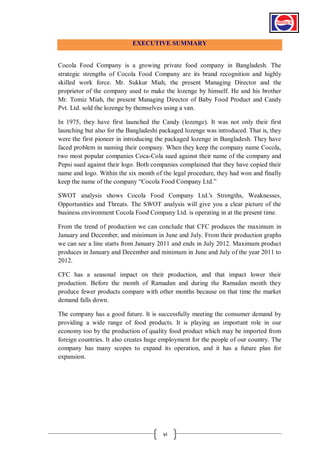 EXECUTIVE SUMMARY

Cocola Food Company is a growing private food company in Bangladesh. The
strategic strengths of Cocola Food Company are its brand recognition and highly
skilled work force. Mr. Sukkur Miah, the present Managing Director and the
proprietor of the company used to make the lozenge by himself. He and his brother
Mr. Tomiz Miah, the present Managing Director of Baby Food Product and Candy
Pvt. Ltd. sold the lozenge by themselves using a van.
In 1975, they have first launched the Candy (lozenge). It was not only their first
launching but also for the Bangladeshi packaged lozenge was introduced. That is, they
were the first pioneer in introducing the packaged lozenge in Bangladesh. They have
faced problem in naming their company. When they keep the company name Cocola,
two most popular companies Coca-Cola sued against their name of the company and
Pepsi sued against their logo. Both companies complained that they have copied their
name and logo. Within the six month of the legal procedure, they had won and finally
keep the name of the company “Cocola Food Company Ltd.”
SWOT analysis shows Cocola Food Company Ltd.'s Strengths, Weaknesses,
Opportunities and Threats. The SWOT analysis will give you a clear picture of the
business environment Cocola Food Company Ltd. is operating in at the present time.
From the trend of production we can conclude that CFC produces the maximum in
January and December, and minimum in June and July. From their production graphs
we can see a line starts from January 2011 and ends in July 2012. Maximum product
produces in January and December and minimum in June and July of the year 2011 to
2012.
CFC has a seasonal impact on their production, and that impact lower their
production. Before the month of Ramadan and during the Ramadan month they
produce fewer products compare with other months because on that time the market
demand falls down.
The company has a good future. It is successfully meeting the consumer demand by
providing a wide range of food products. It is playing an important role in our
economy too by the production of quality food product which may be imported from
foreign countries. It also creates huge employment for the people of our country. The
company has many scopes to expand its operation, and it has a future plan for
expansion.

vi

 
