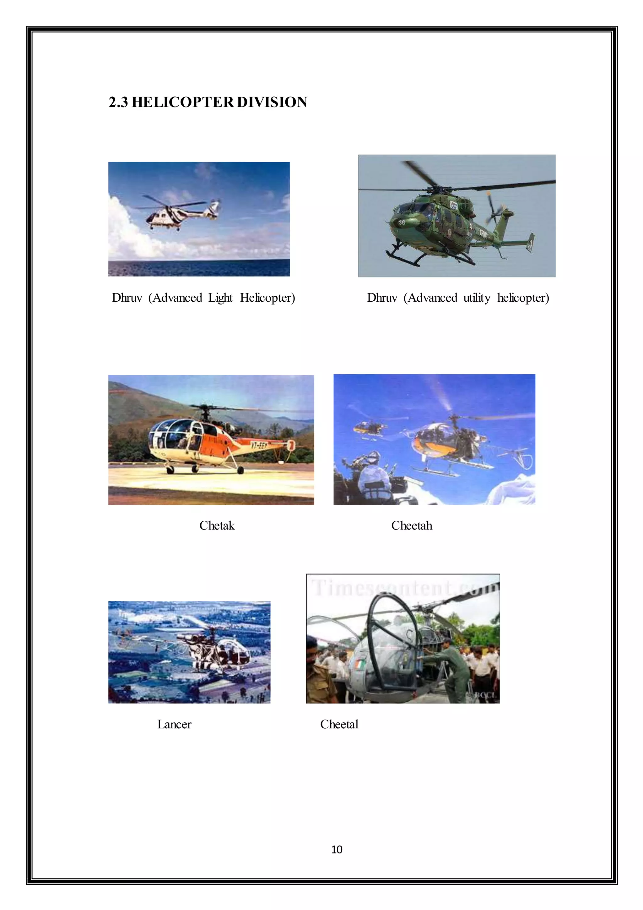 10 
2.3 HELICOPTER DIVISION 
Dhruv (Advanced Light Helicopter) Dhruv (Advanced utility helicopter) 
Chetak Cheetah 
Lancer Cheetal 
 