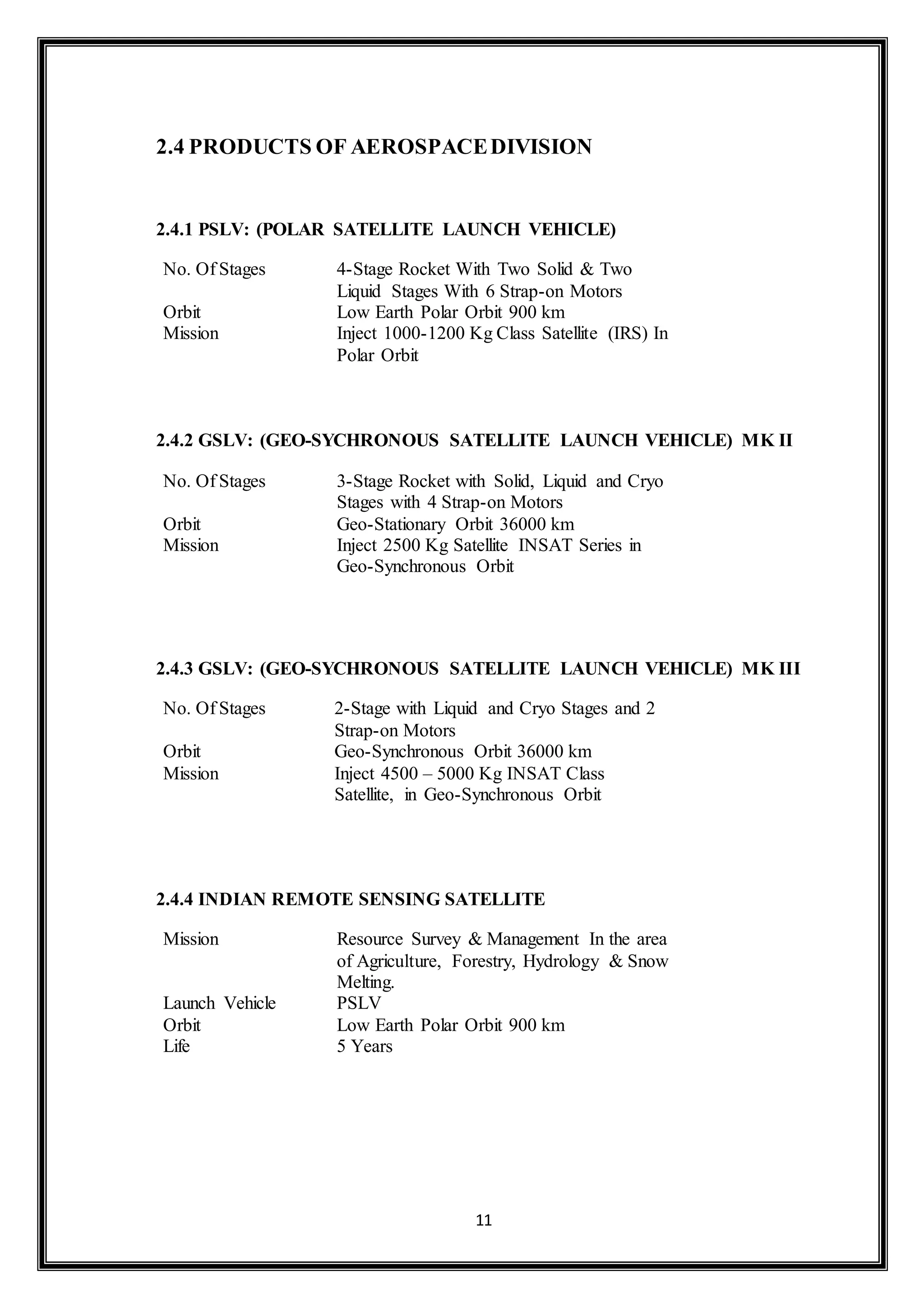 2.4 PRODUCTS OF AEROSPACE DIVISION 
2.4.1 PSLV: (POLAR SATELLITE LAUNCH VEHICLE) 
No. Of Stages 4-Stage Rocket With Two Solid & Two 
Liquid Stages With 6 Strap-on Motors 
Orbit Low Earth Polar Orbit 900 km 
Mission Inject 1000-1200 Kg Class Satellite (IRS) In 
11 
Polar Orbit 
2.4.2 GSLV: (GEO-SYCHRONOUS SATELLITE LAUNCH VEHICLE) MK II 
No. Of Stages 3-Stage Rocket with Solid, Liquid and Cryo 
Stages with 4 Strap-on Motors 
Orbit Geo-Stationary Orbit 36000 km 
Mission Inject 2500 Kg Satellite INSAT Series in 
Geo-Synchronous Orbit 
2.4.3 GSLV: (GEO-SYCHRONOUS SATELLITE LAUNCH VEHICLE) MK III 
No. Of Stages 2-Stage with Liquid and Cryo Stages and 2 
Strap-on Motors 
Orbit Geo-Synchronous Orbit 36000 km 
Mission Inject 4500 – 5000 Kg INSAT Class 
Satellite, in Geo-Synchronous Orbit 
2.4.4 INDIAN REMOTE SENSING SATELLITE 
Mission Resource Survey & Management In the area 
of Agriculture, Forestry, Hydrology & Snow 
Melting. 
Launch Vehicle PSLV 
Orbit Low Earth Polar Orbit 900 km 
Life 5 Years 
 